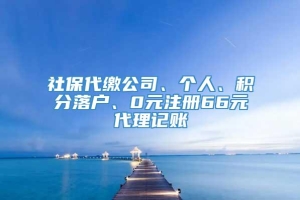 社保代缴公司、个人、积分落户、0元注册66元代理记账