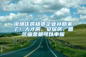 深圳住房租赁企业补助来了！人才房、安居房、园区宿舍都可以申报