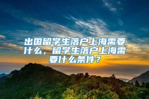 出国留学生落户上海需要什么，留学生落户上海需要什么条件？