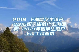 2018 上海留学生落户 2016留学生落户上海细则 2021年留学生落户上海工资要求