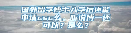 国外留学博士入学后还能申请csc么。听说博一还可以？是么？