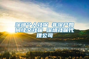 深圳个人社保 非深户如何续交社保 深圳社保代理公司