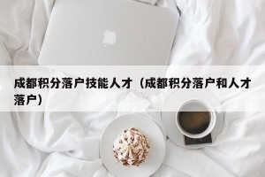 成都积分落户技能人才（成都积分落户和人才落户）