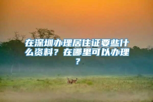 在深圳办理居住证要些什么资料？在哪里可以办理？