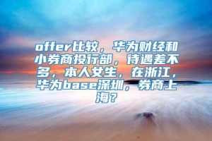 offer比较，华为财经和小券商投行部，待遇差不多，本人女生，在浙江，华为base深圳，券商上海？