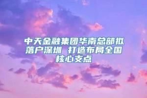 中天金融集团华南总部拟落户深圳 打造布局全国核心支点