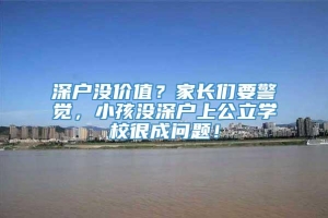 深户没价值？家长们要警觉，小孩没深户上公立学校很成问题！