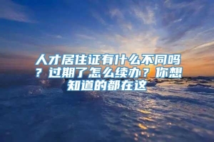 人才居住证有什么不同吗？过期了怎么续办？你想知道的都在这