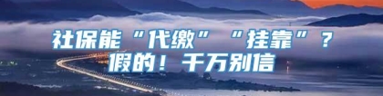 社保能“代缴”“挂靠”？假的！千万别信