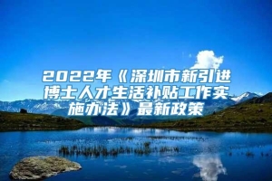 2022年《深圳市新引进博士人才生活补贴工作实施办法》最新政策