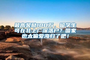 最高奖励100万，留学生可在北上广深落户？国家也太偏爱海归了吧！