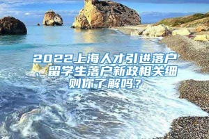 2022上海人才引进落户、留学生落户新政相关细则你了解吗？