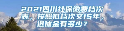 2021四川社保缴费档次表，按照低档次交15年，退休金有多少？