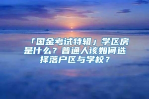 「国金考试特辑」学区房是什么？普通人该如何选择落户区与学校？