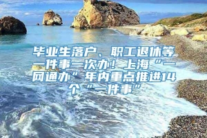 毕业生落户、职工退休等一件事一次办！上海“一网通办”年内重点推进14个“一件事”