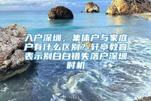 入户深圳，集体户与家庭户有什么区别？轩亭教育表示别白白错失落户深圳时机