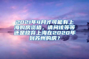2021年4月才可能有上海购房资格，请问该等等还是放弃上海在2020年到苏州购房？
