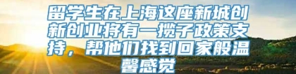 留学生在上海这座新城创新创业将有一揽子政策支持，帮他们找到回家般温馨感觉