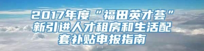 2017年度“福田英才荟”新引进人才租房和生活配套补贴申报指南