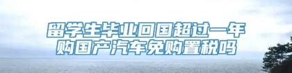 留学生毕业回国超过一年购国产汽车免购置税吗