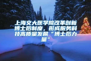 上海交大医学院改革创新博士后制度，形成服务科技高质量发展“博士后力量”