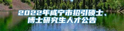 2022年咸宁市招引硕士、博士研究生人才公告