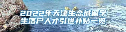 2022年天津生态城留学生落户人才引进补贴一览