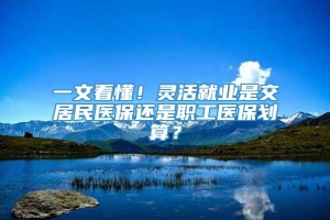 一文看懂！灵活就业是交居民医保还是职工医保划算？