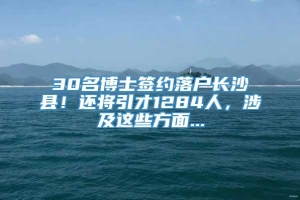 30名博士签约落户长沙县！还将引才1284人，涉及这些方面...