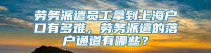 劳务派遣员工拿到上海户口有多难，劳务派遣的落户通道有哪些？