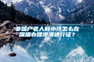 非深户老人和小孩怎么在深圳办理港澳通行证？