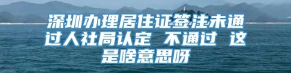 深圳办理居住证签注未通过人社局认定 不通过 这是啥意思呀