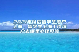 2021年以后留学生落户上海，留学生上海工作落户去哪里办理可靠