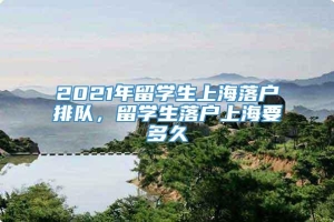 2021年留学生上海落户排队，留学生落户上海要多久