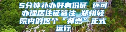 5分钟补办好身份证 还可办理居住证签注 郑州轻院内的这个“神器”正式运行