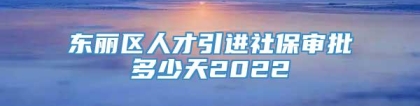 东丽区人才引进社保审批多少天2022