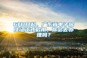 6月1日起，广东省电子居住证正式启用，你会去办理吗？