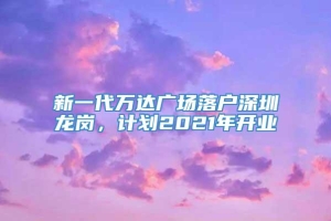 新一代万达广场落户深圳龙岗，计划2021年开业