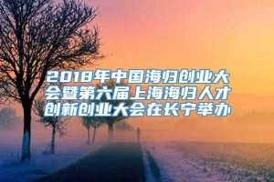 2018年中国海归创业大会暨第六届上海海归人才创新创业大会在长宁举办