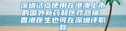 深圳试点使用在港澳上市的国外新药和医疗器械 香港医生也可在深圳评职称