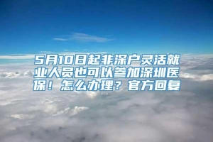 5月10日起非深户灵活就业人员也可以参加深圳医保！怎么办理？官方回复