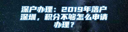 深户办理：2019年落户深圳，积分不够怎么申请办理？