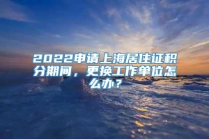 2022申请上海居住证积分期间，更换工作单位怎么办？