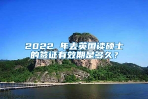 2022 年去英国读硕士的签证有效期是多久？