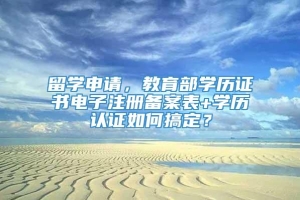 留学申请，教育部学历证书电子注册备案表+学历认证如何搞定？