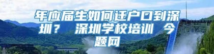 年应届生如何迁户口到深圳？ 深圳学校培训 今题网