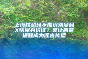 上海核酸码不能识别号码X结尾身份证？莫让善意提醒成为谣言传播