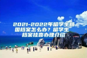 2021-2022年留学生回国档案怎么办？留学生 档案挂靠办理介绍