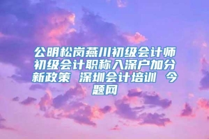 公明松岗燕川初级会计师初级会计职称入深户加分新政策 深圳会计培训 今题网