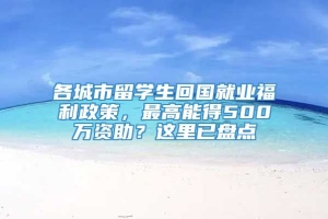 各城市留学生回国就业福利政策，最高能得500万资助？这里已盘点